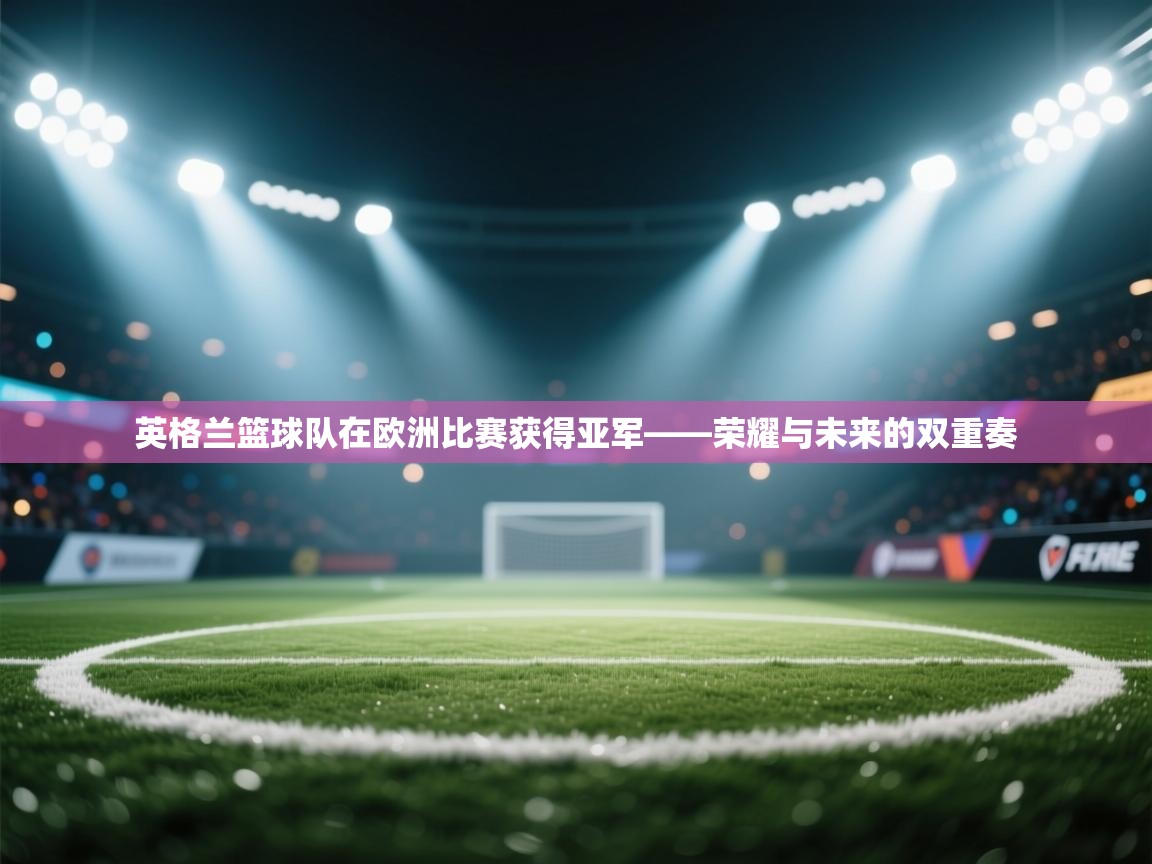 英格兰篮球队在欧洲比赛获得亚军——荣耀与未来的双重奏 第1张